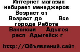 Интернет-магазин набирает менеджеров › Возраст от ­ 18 › Возраст до ­ 58 - Все города Работа » Вакансии   . Адыгея респ.,Адыгейск г.